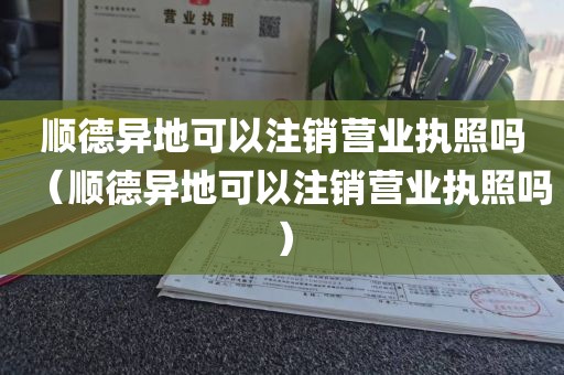 顺德异地可以注销营业执照吗（顺德异地可以注销营业执照吗）