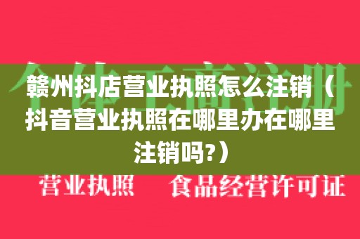 赣州抖店营业执照怎么注销（抖音营业执照在哪里办在哪里注销吗?）