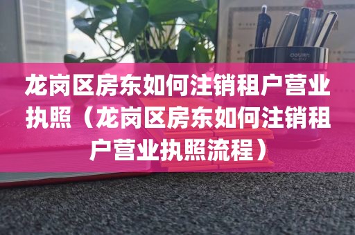 龙岗区房东如何注销租户营业执照（龙岗区房东如何注销租户营业执照流程）