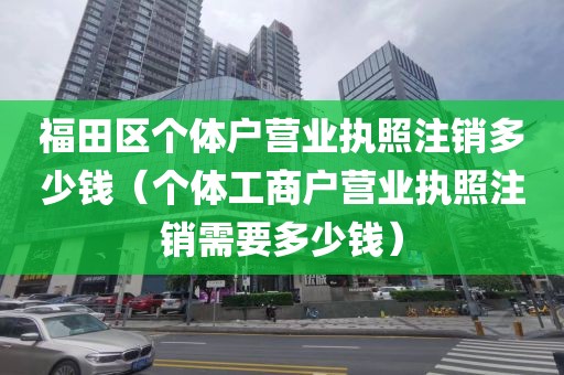 福田区个体户营业执照注销多少钱（个体工商户营业执照注销需要多少钱）