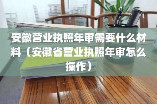 安徽营业执照年审需要什么材料(安徽省营业执照年审怎么操作)