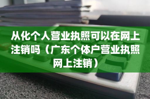 从化个人营业执照可以在网上注销吗（广东个体户营业执照网上注销）