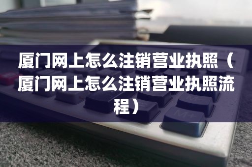 厦门网上怎么注销营业执照（厦门网上怎么注销营业执照流程）