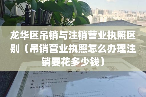 龙华区吊销与注销营业执照区别（吊销营业执照怎么办理注销要花多少钱）