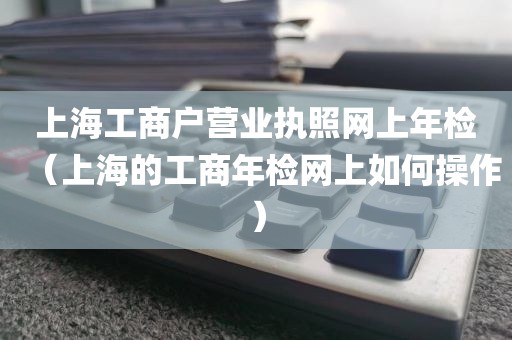上海工商户营业执照网上年检（上海的工商年检网上如何操作）
