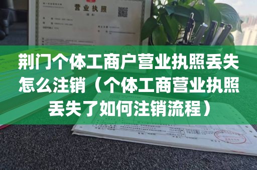 荆门个体工商户营业执照丢失怎么注销（个体工商营业执照丢失了如何注销流程）