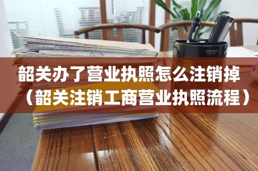韶关办了营业执照怎么注销掉（韶关注销工商营业执照流程）