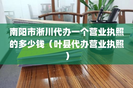 南阳市淅川代办一个营业执照的多少钱（叶县代办营业执照）