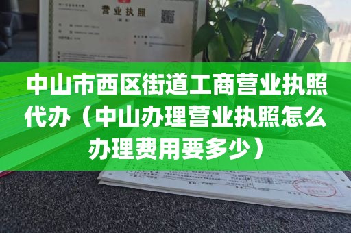 中山市西区街道工商营业执照代办（中山办理营业执照怎么办理费用要多少）