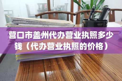 营口市盖州代办营业执照多少钱（代办营业执照的价格）