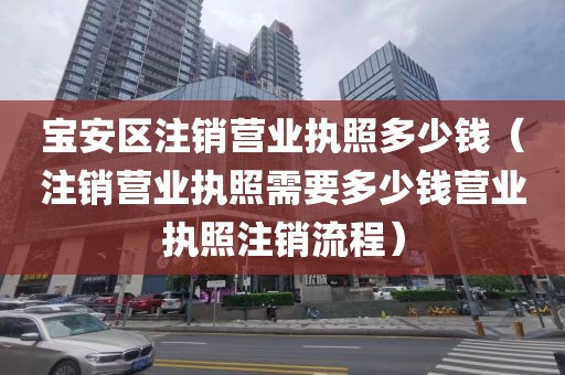 宝安区注销营业执照多少钱(注销营业执照需要多少钱营业执照注销流程)