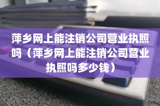 萍乡网上能注销公司营业执照吗（萍乡网上能注销公司营业执照吗多少钱）