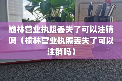 榆林营业执照丢失了可以注销吗（榆林营业执照丢失了可以注销吗）