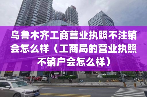 乌鲁木齐工商营业执照不注销会怎么样（工商局的营业执照不销户会怎么样）