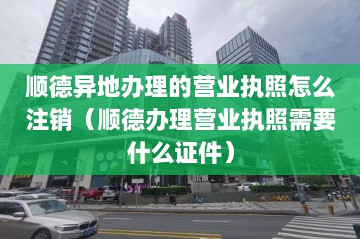 顺德异地办理的营业执照怎么注销(顺德办理营业执照需要什么证件)