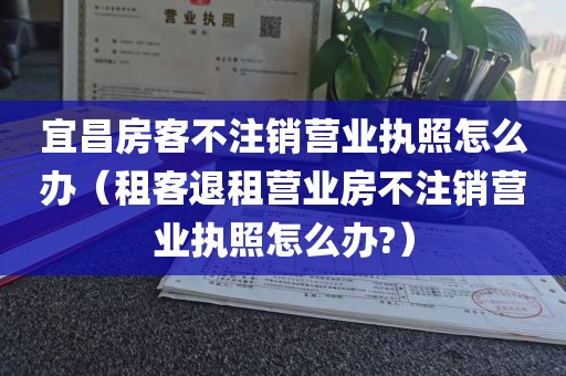 宜昌房客不注销营业执照怎么办（租客退租营业房不注销营业执照怎么办?）