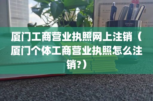 厦门工商营业执照网上注销(厦门个体工商营业执照怎么注销?)