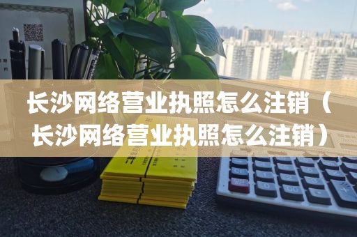 长沙网络营业执照怎么注销（长沙网络营业执照怎么注销）
