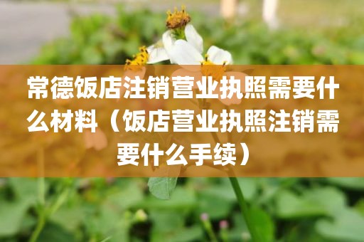 常德饭店注销营业执照需要什么材料（饭店营业执照注销需要什么手续）