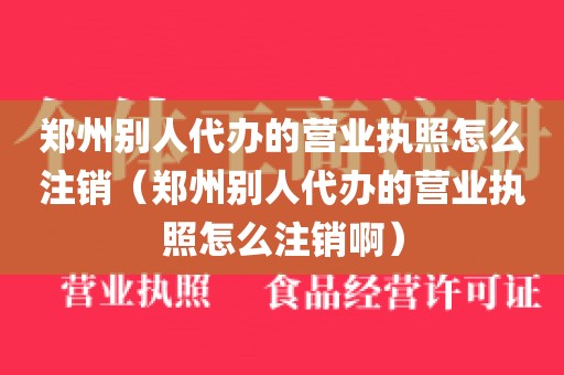 郑州别人代办的营业执照怎么注销（郑州别人代办的营业执照怎么注销啊）