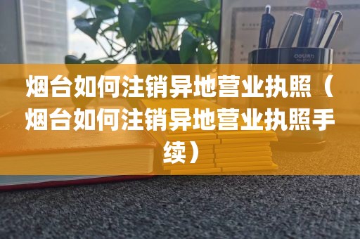 烟台如何注销异地营业执照（烟台如何注销异地营业执照手续）