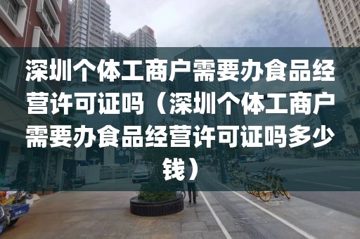 深圳个体工商户需要办食品经营许可证吗（深圳个体工商户需要办食品经营许可证吗多少钱）