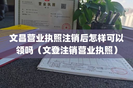 文昌营业执照注销后怎样可以领吗（文登注销营业执照）