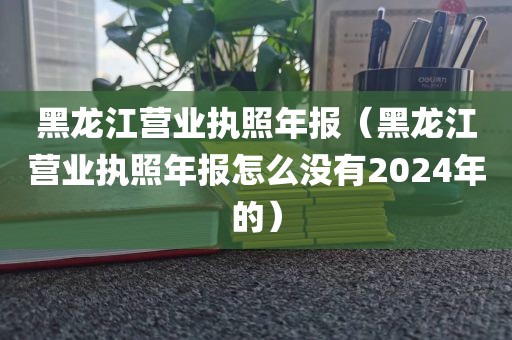 黑龙江营业执照年报（黑龙江营业执照年报怎么没有2024年的）
