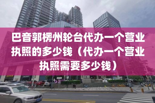 巴音郭楞州轮台代办一个营业执照的多少钱（代办一个营业执照需要多少钱）