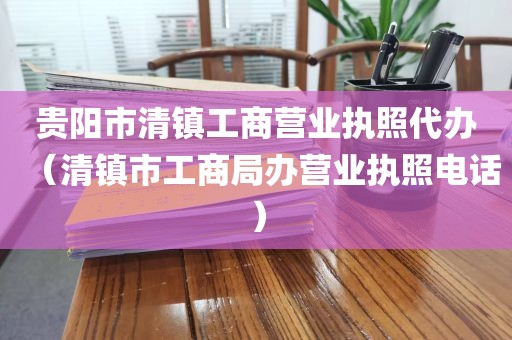 贵阳市清镇工商营业执照代办（清镇市工商局办营业执照电话）