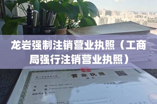 龙岩强制注销营业执照（工商局强行注销营业执照）