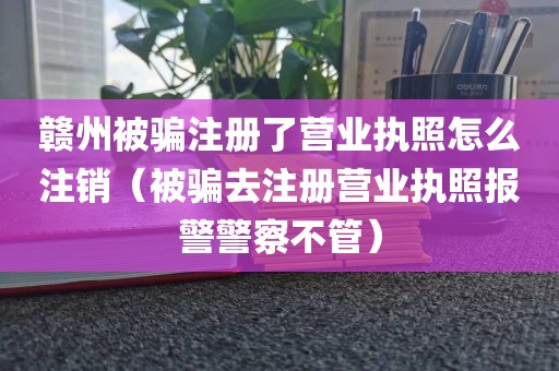 赣州被骗注册了营业执照怎么注销（被骗去注册营业执照报警警察不管）