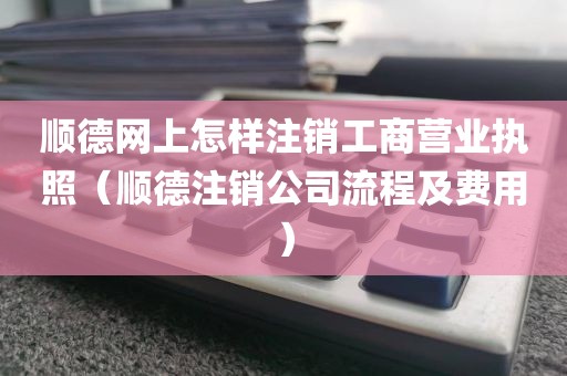 顺德网上怎样注销工商营业执照（顺德注销公司流程及费用）
