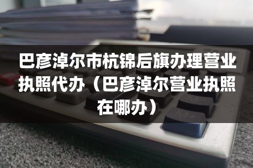 巴彦淖尔市杭锦后旗办理营业执照代办（巴彦淖尔营业执照在哪办）