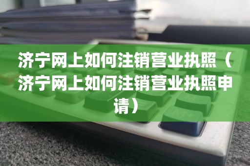 济宁网上如何注销营业执照（济宁网上如何注销营业执照申请）