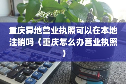 重庆异地营业执照可以在本地注销吗（重庆怎么办营业执照）