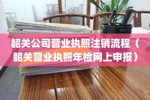 韶关公司营业执照注销流程（韶关营业执照年检网上申报）