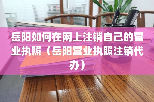 岳阳如何在网上注销自己的营业执照（岳阳营业执照注销代办）