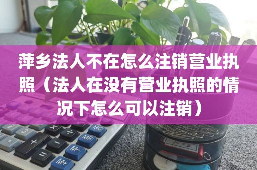 萍乡法人不在怎么注销营业执照（法人在没有营业执照的情况下怎么可以注销）