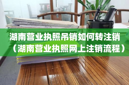 湖南营业执照吊销如何转注销（湖南营业执照网上注销流程）