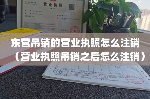 东营吊销的营业执照怎么注销(营业执照吊销之后怎么注销)