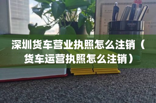 深圳货车营业执照怎么注销（货车运营执照怎么注销）