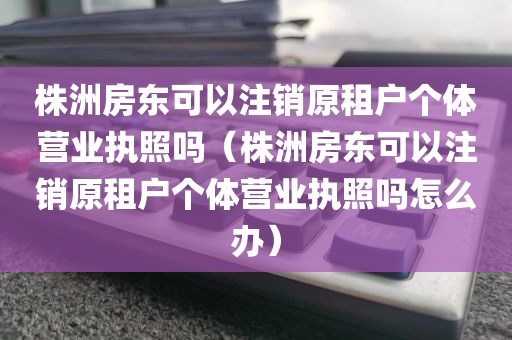 株洲房东可以注销原租户个体营业执照吗(株洲房东可以注销原租户个体营业执照吗怎么办)
