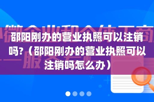 邵阳刚办的营业执照可以注销吗?(邵阳刚办的营业执照可以注销吗怎么办)