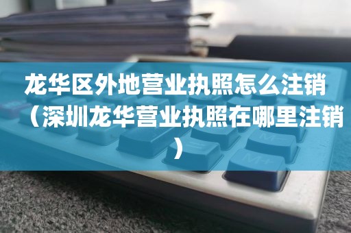 龙华区外地营业执照怎么注销(深圳龙华营业执照在哪里注销)