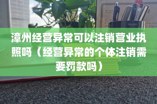 漳州经营异常可以注销营业执照吗(经营异常的个体注销需要罚款吗)