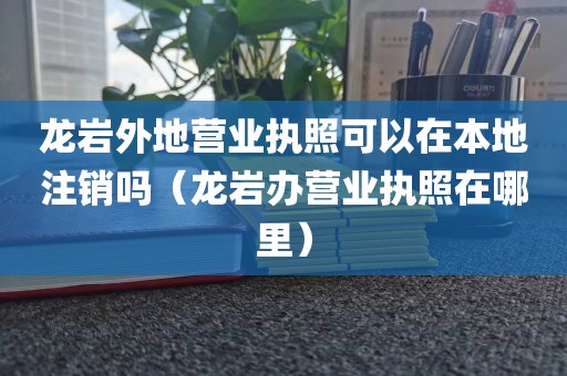 龙岩外地营业执照可以在本地注销吗（龙岩办营业执照在哪里）
