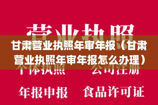 甘肃营业执照年审年报（甘肃营业执照年审年报怎么办理）
