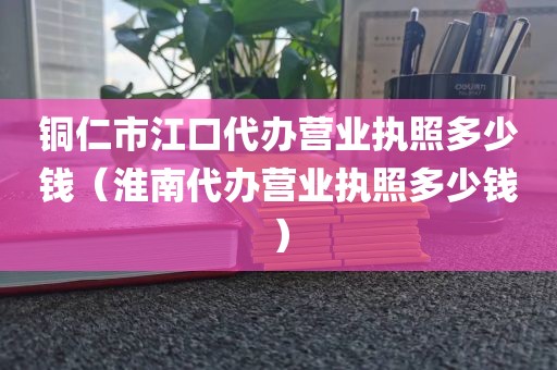 铜仁市江口代办营业执照多少钱（淮南代办营业执照多少钱）