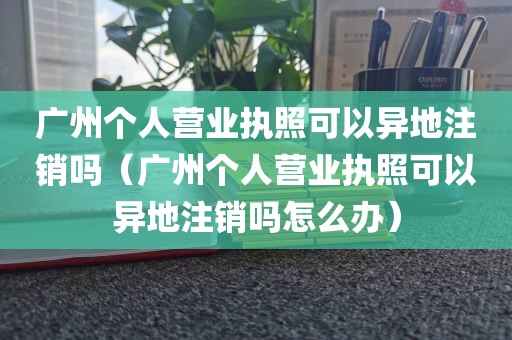广州个人营业执照可以异地注销吗(广州个人营业执照可以异地注销吗怎么办)